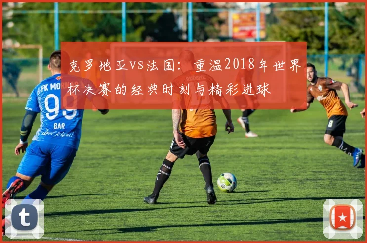 克罗地亚vs法国:重温2018年世界杯决赛的经典时刻与精彩进球