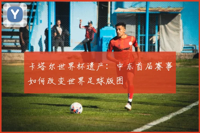 卡塔尔世界杯遗产：中东首届赛事如何改变世界足球版图