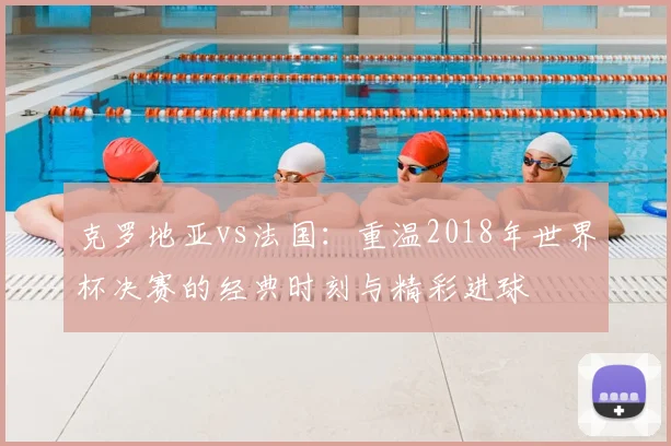 克罗地亚vs法国：重温2018年世界杯决赛的经典时刻与精彩进球