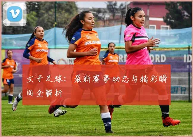 女子足球：最新赛事动态与精彩瞬间全解析