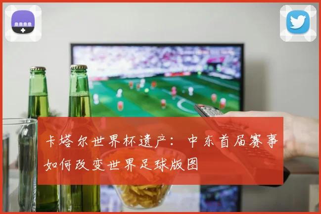 卡塔尔世界杯遗产：中东首届赛事如何改变世界足球版图