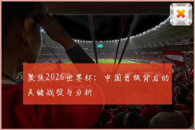 聚焦2026世界杯：中国晋级背后的关键战役与分析