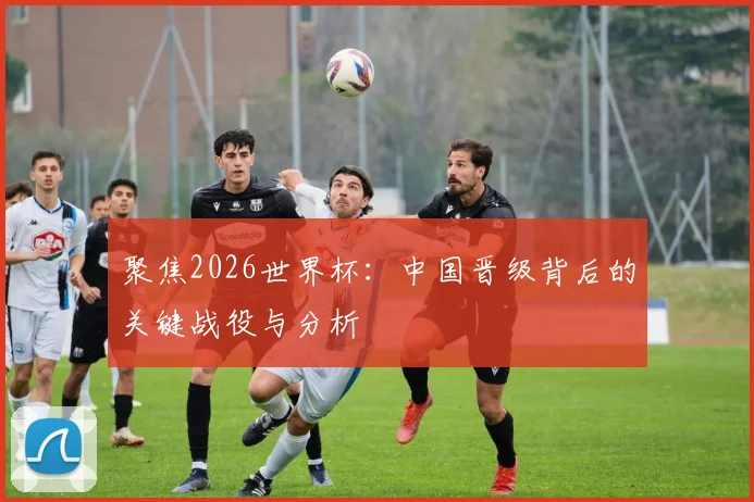 聚焦2026世界杯：中国晋级背后的关键战役与分析